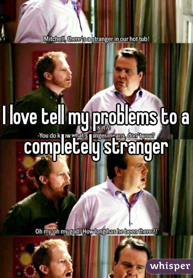 I love tell my problems to a completely stranger 