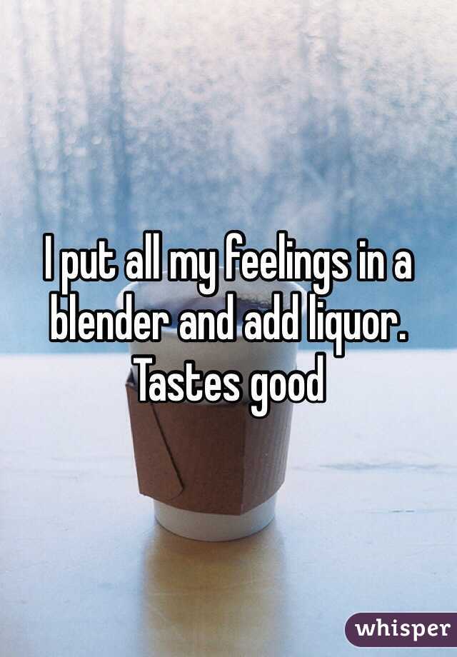 I put all my feelings in a blender and add liquor. Tastes good 