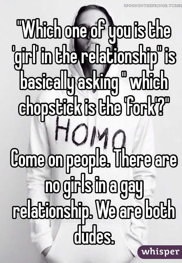 "Which one of you is the 'girl' in the relationship" is basically asking " which chopstick is the 'fork'?" 

Come on people. There are no girls in a gay relationship. We are both dudes. 