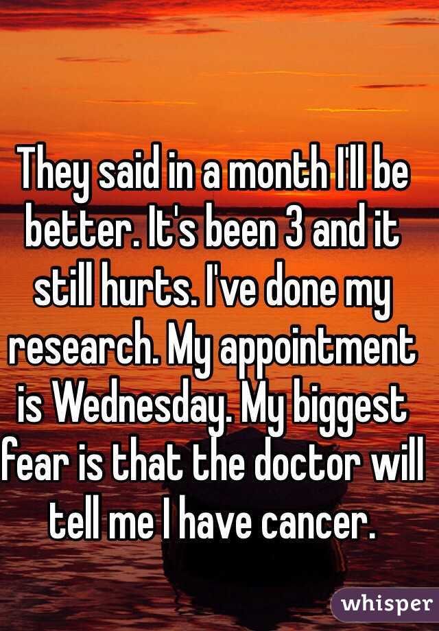 They said in a month I'll be better. It's been 3 and it still hurts. I've done my research. My appointment is Wednesday. My biggest fear is that the doctor will tell me I have cancer. 