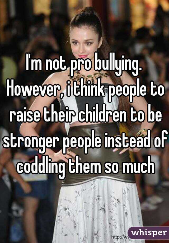 I'm not pro bullying. However, i think people to raise their children to be stronger people instead of coddling them so much