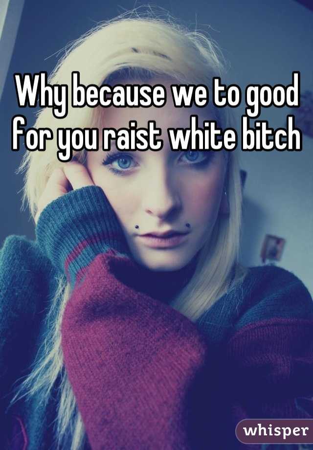 Why because we to good for you raist white bitch