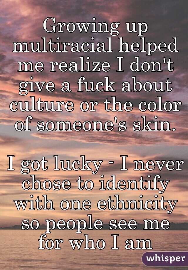Growing up multiracial helped me realize I don't give a fuck about culture or the color of someone's skin. 

I got lucky - I never chose to identify with one ethnicity so people see me for who I am 
