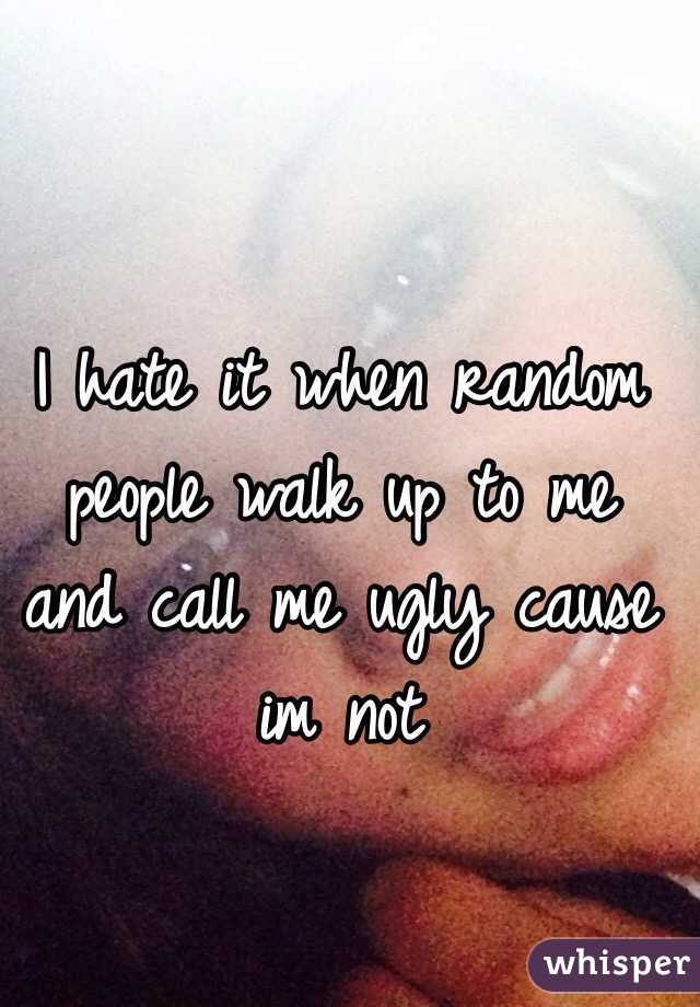 I hate it when random people walk up to me and call me ugly cause im not 