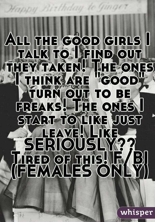All the good girls I talk to I find out they taken! The ones I think are "good" turn out to be freaks! The ones I start to like just leave! Like SERIOUSLY?? Tired of this! F/BI (FEMALES ONLY)