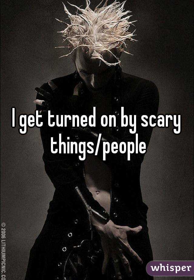 I get turned on by scary things/people