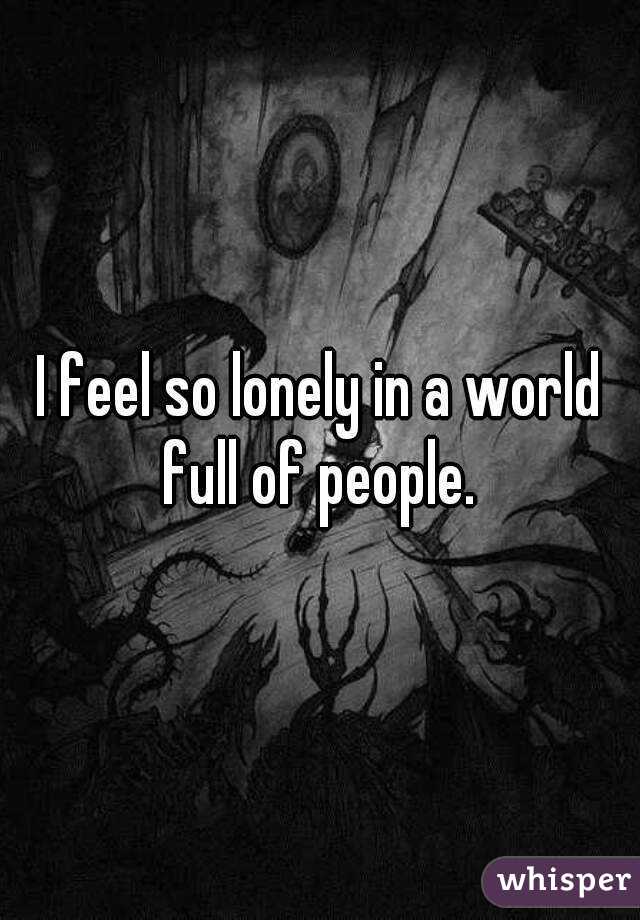 I feel so lonely in a world full of people. 