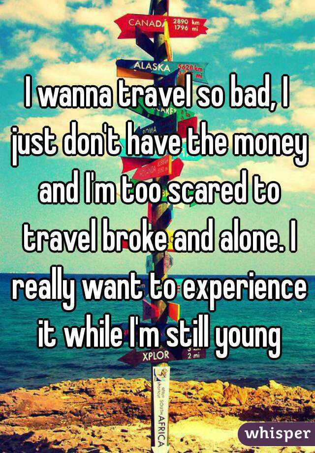 I wanna travel so bad, I just don't have the money and I'm too scared to travel broke and alone. I really want to experience it while I'm still young
