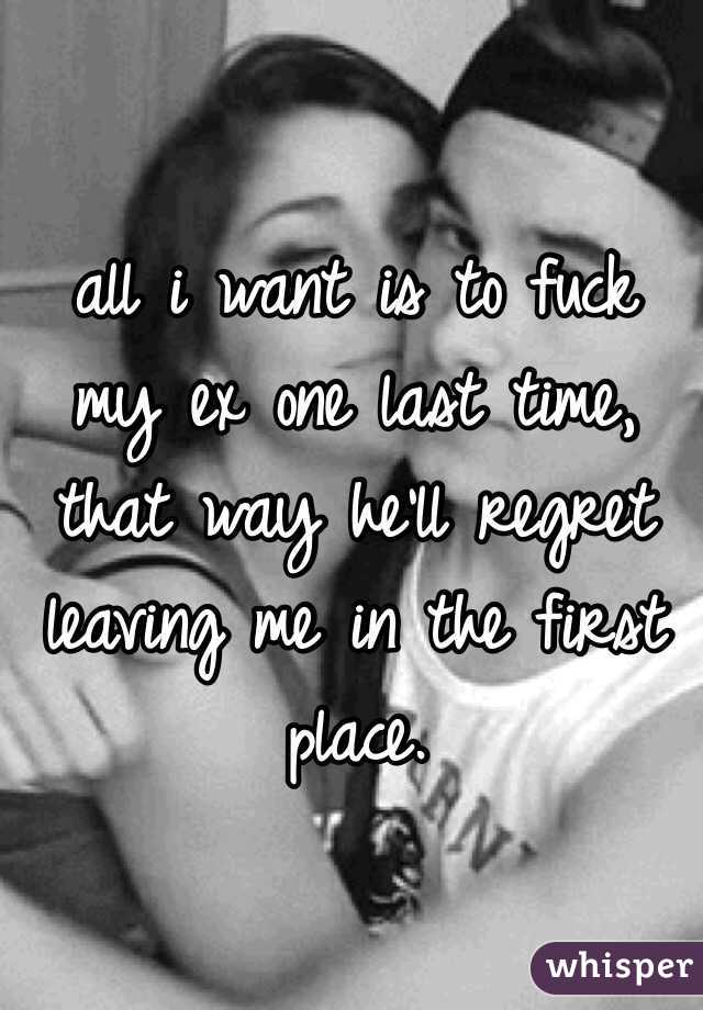 all i want is to fuck my ex one last time, that way he'll regret leaving me in the first place. 