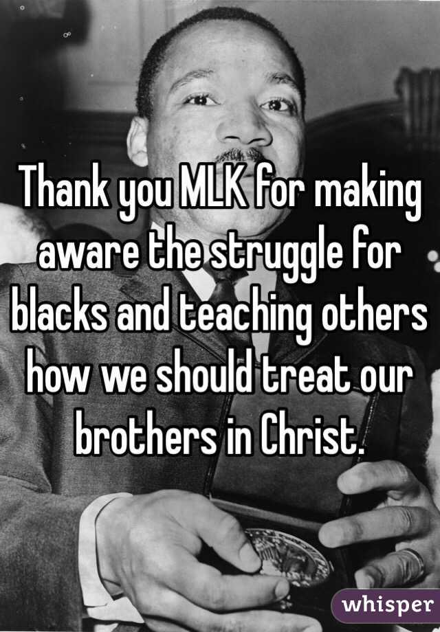 Thank you MLK for making aware the struggle for blacks and teaching others how we should treat our brothers in Christ. 