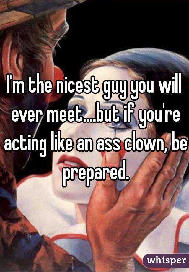 I'm the nicest guy you will ever meet....but if you're acting like an ass clown, be prepared.