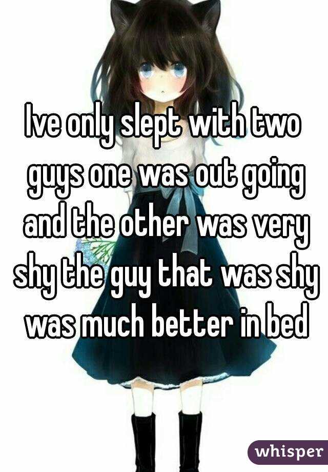 Ive only slept with two guys one was out going and the other was very shy the guy that was shy was much better in bed