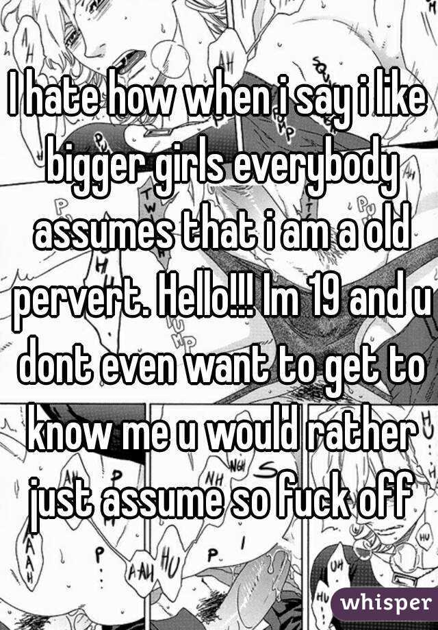 I hate how when i say i like bigger girls everybody assumes that i am a old pervert. Hello!!! Im 19 and u dont even want to get to know me u would rather just assume so fuck off