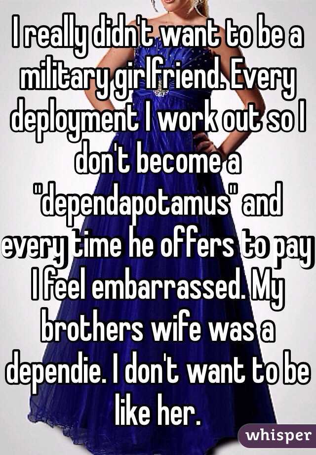 I really didn't want to be a military girlfriend. Every deployment I work out so I don't become a "dependapotamus" and every time he offers to pay I feel embarrassed. My brothers wife was a dependie. I don't want to be like her.