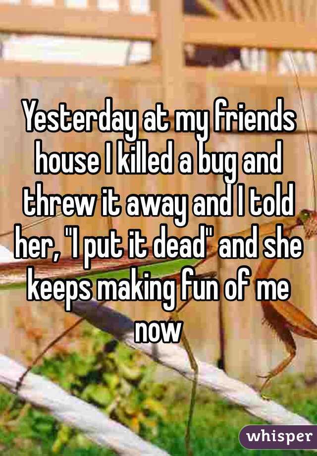 Yesterday at my friends house I killed a bug and threw it away and I told her, "I put it dead" and she keeps making fun of me now 