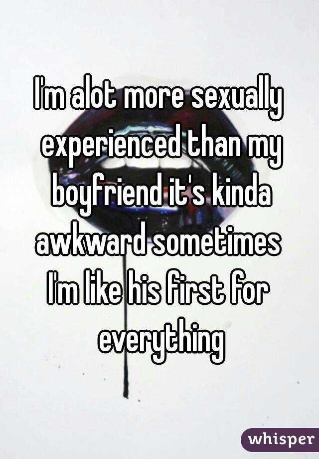 I'm alot more sexually experienced than my boyfriend it's kinda awkward sometimes 
I'm like his first for everything