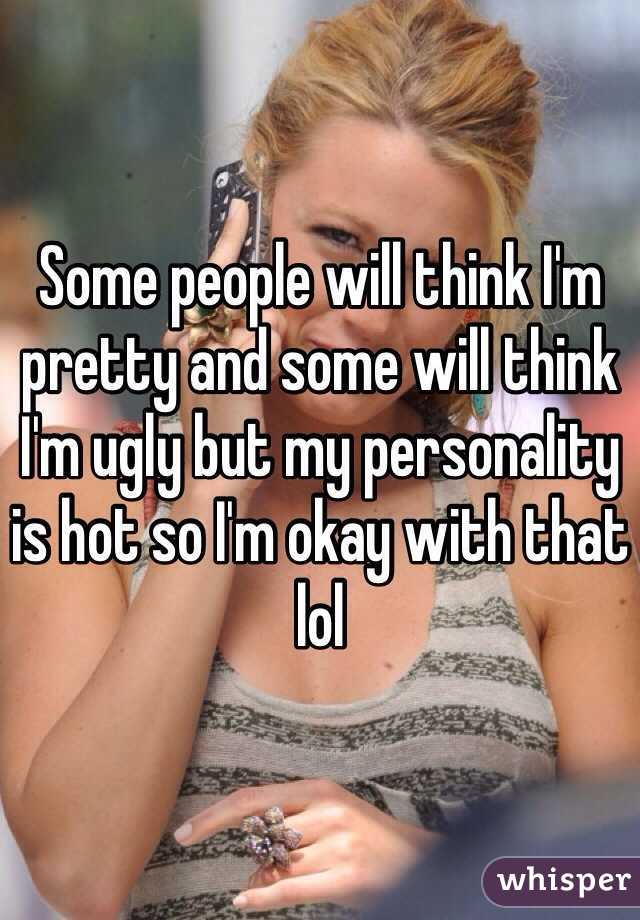 Some people will think I'm pretty and some will think I'm ugly but my personality is hot so I'm okay with that lol 