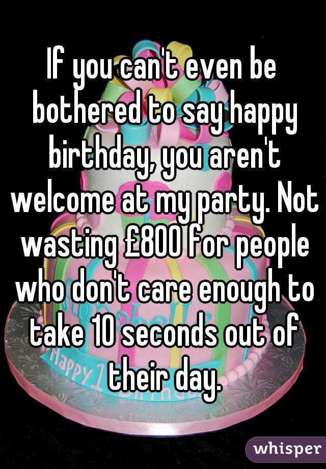 If you can't even be bothered to say happy birthday, you aren't welcome at my party. Not wasting £800 for people who don't care enough to take 10 seconds out of their day.