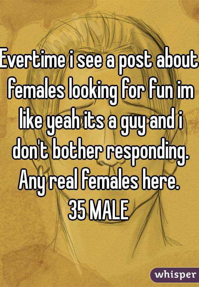 Evertime i see a post about females looking for fun im like yeah its a guy and i don't bother responding. Any real females here. 
35 MALE