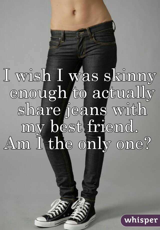 I wish I was skinny enough to actually share jeans with my best friend. 
Am I the only one? 
