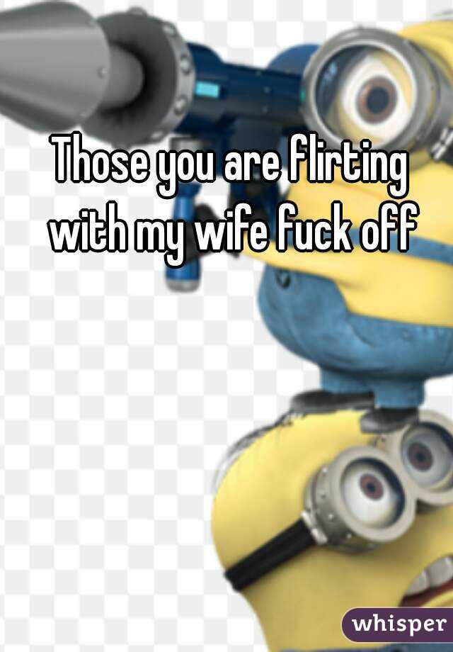 Those you are flirting with my wife fuck off