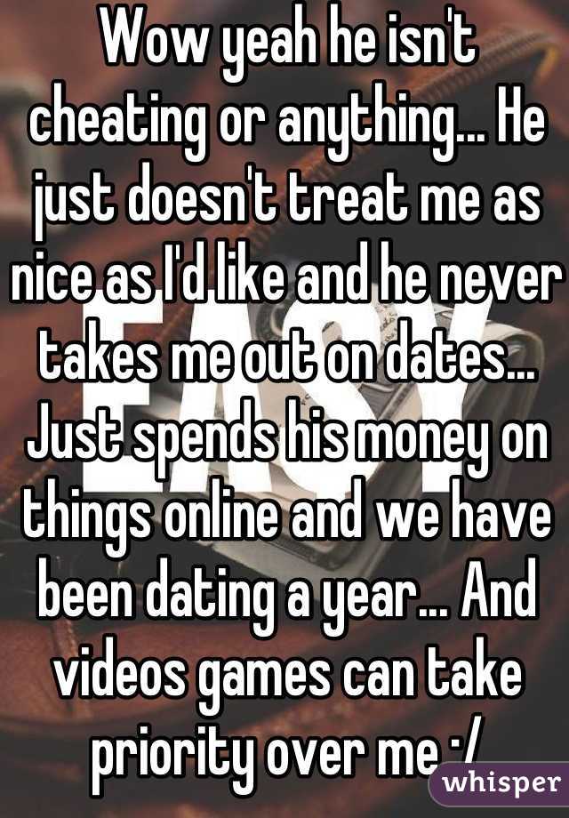 Wow yeah he isn't cheating or anything... He just doesn't treat me as nice as I'd like and he never takes me out on dates... Just spends his money on things online and we have been dating a year... And videos games can take priority over me :/