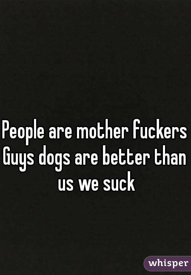 People are mother fuckers
Guys dogs are better than us we suck