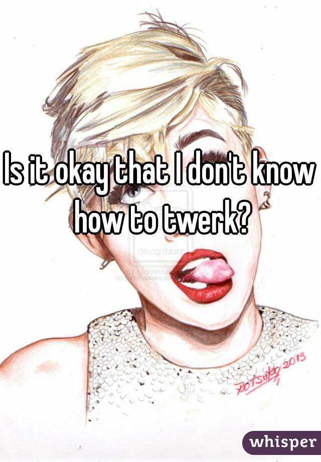 Is it okay that I don't know how to twerk?