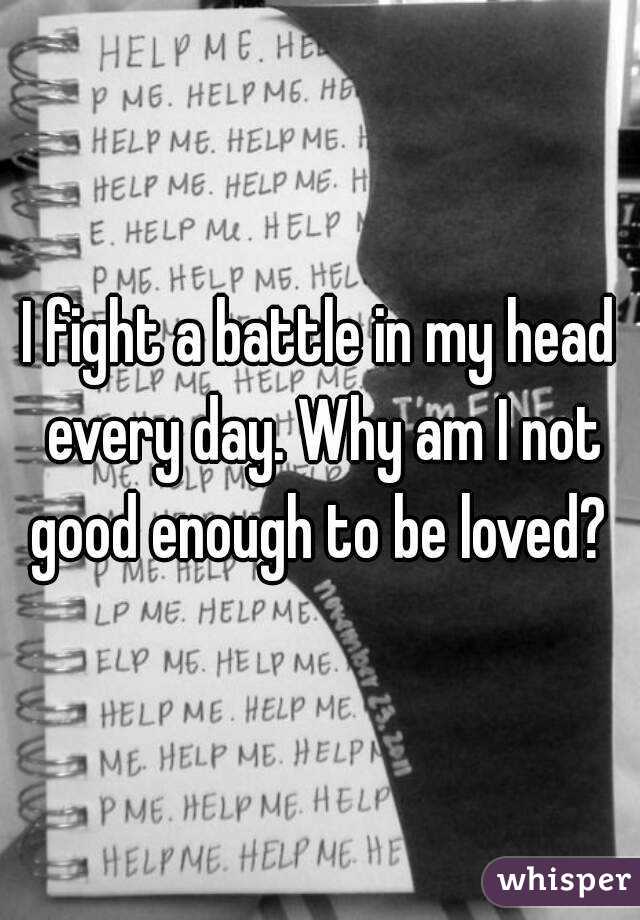 I fight a battle in my head every day. Why am I not good enough to be loved? 