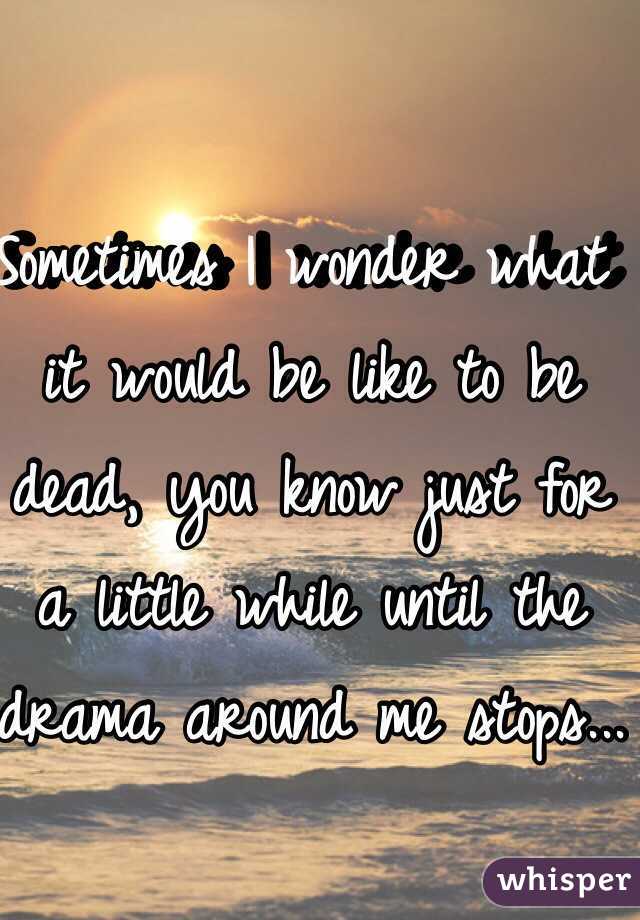 Sometimes I wonder what it would be like to be dead, you know just for a little while until the drama around me stops...