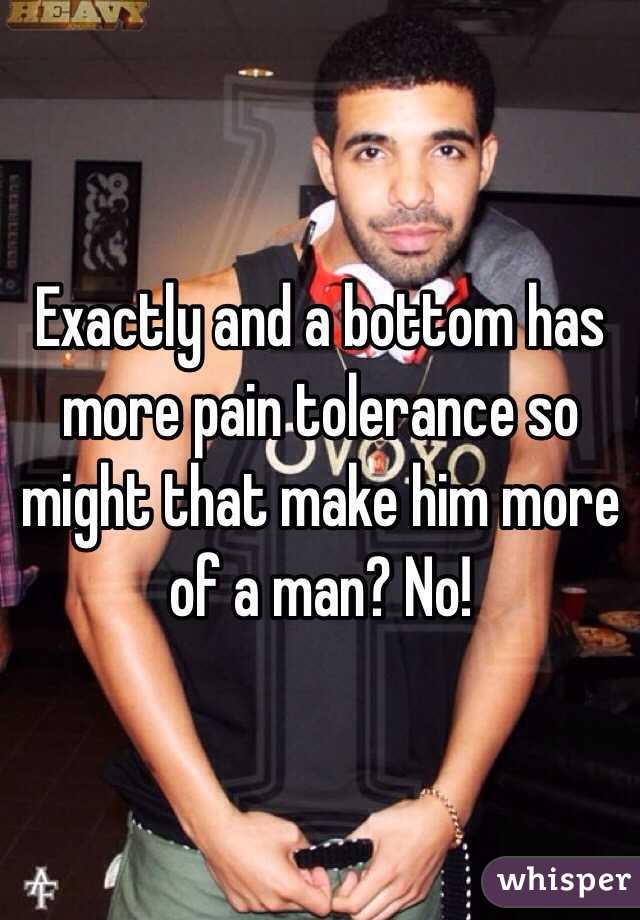 Exactly and a bottom has more pain tolerance so might that make him more of a man? No!