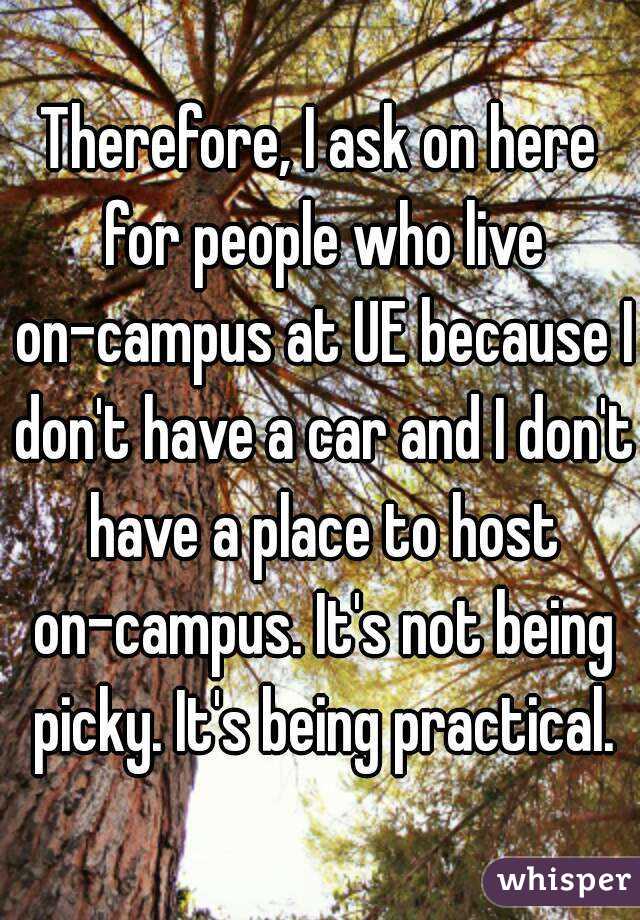 Therefore, I ask on here for people who live on-campus at UE because I don't have a car and I don't have a place to host on-campus. It's not being picky. It's being practical.