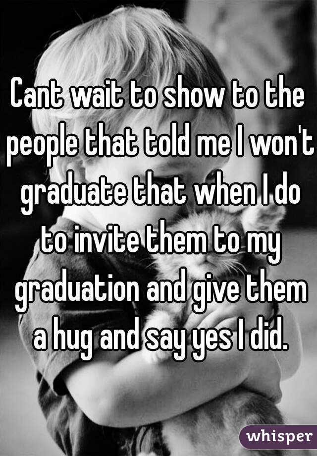 Cant wait to show to the people that told me I won't graduate that when I do to invite them to my graduation and give them a hug and say yes I did.