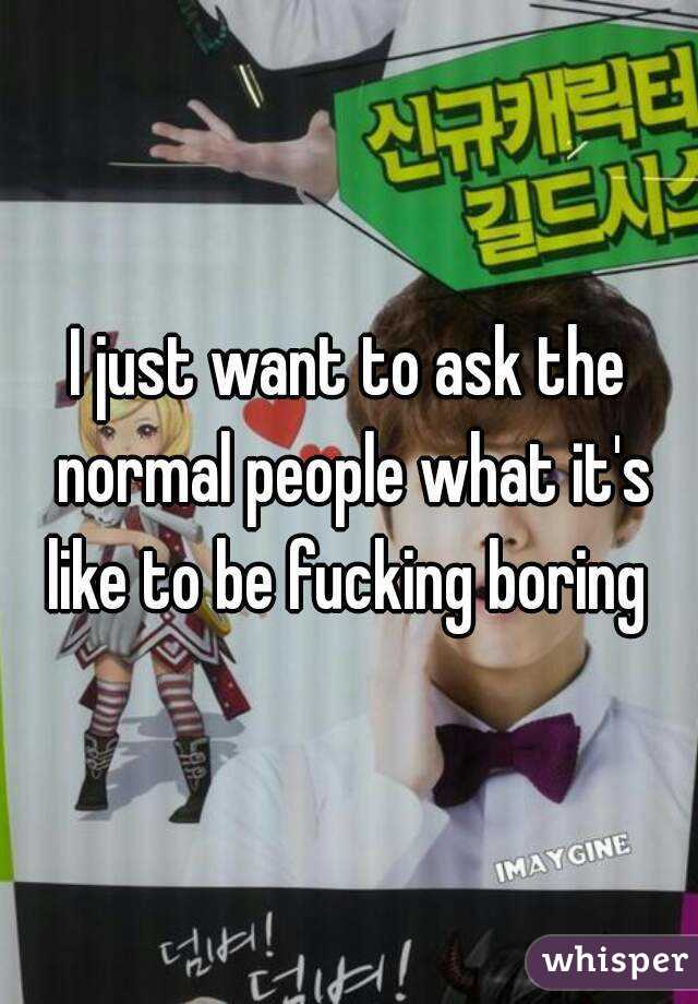 I just want to ask the normal people what it's like to be fucking boring 