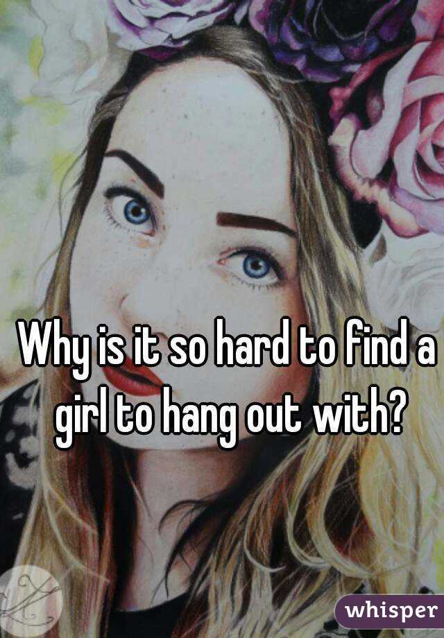 Why is it so hard to find a girl to hang out with?