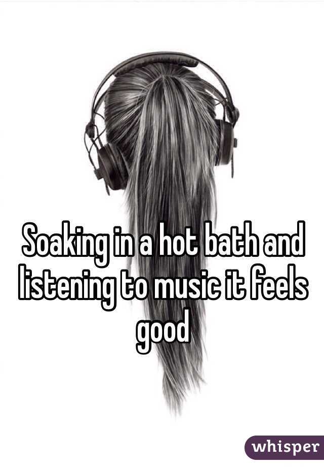Soaking in a hot bath and listening to music it feels good