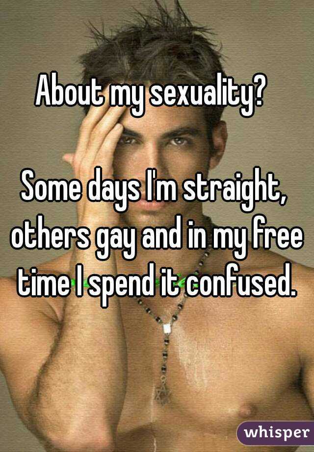 About my sexuality? 

Some days I'm straight, others gay and in my free time I spend it confused.