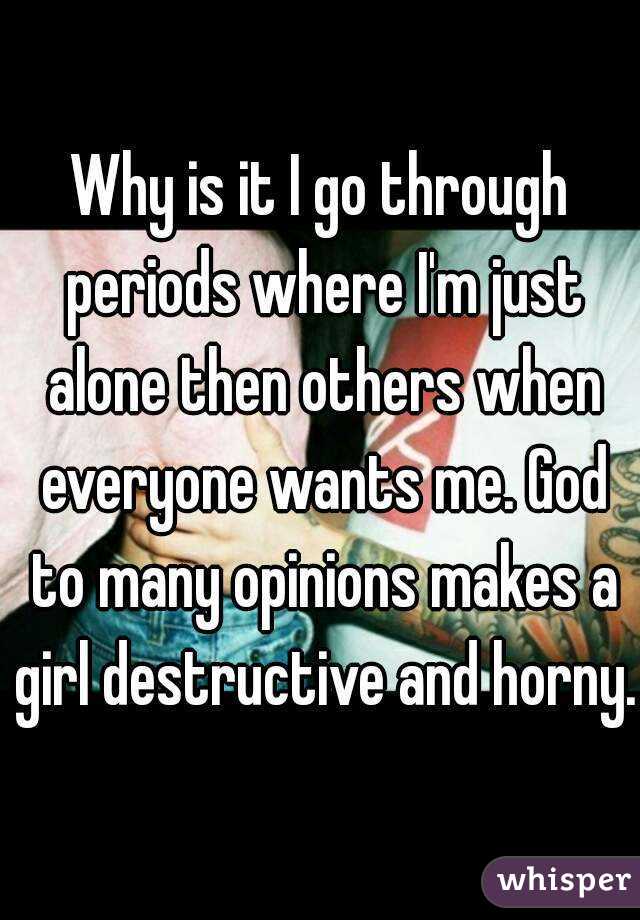 Why is it I go through periods where I'm just alone then others when everyone wants me. God to many opinions makes a girl destructive and horny.