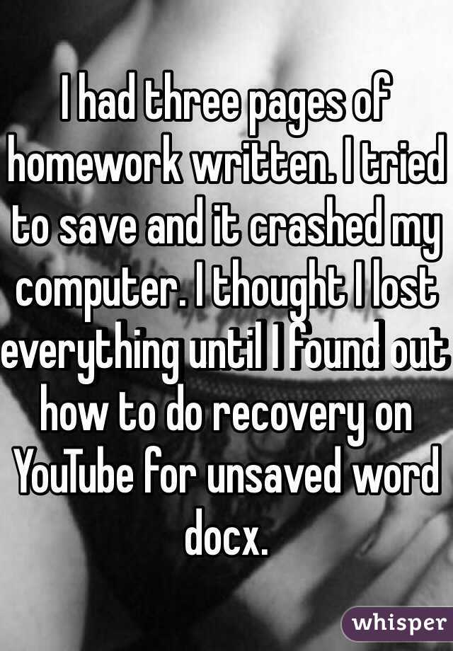 I had three pages of homework written. I tried to save and it crashed my computer. I thought I lost everything until I found out how to do recovery on YouTube for unsaved word docx.