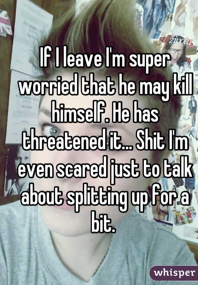 If I leave I'm super worried that he may kill himself. He has threatened it... Shit I'm even scared just to talk about splitting up for a bit. 