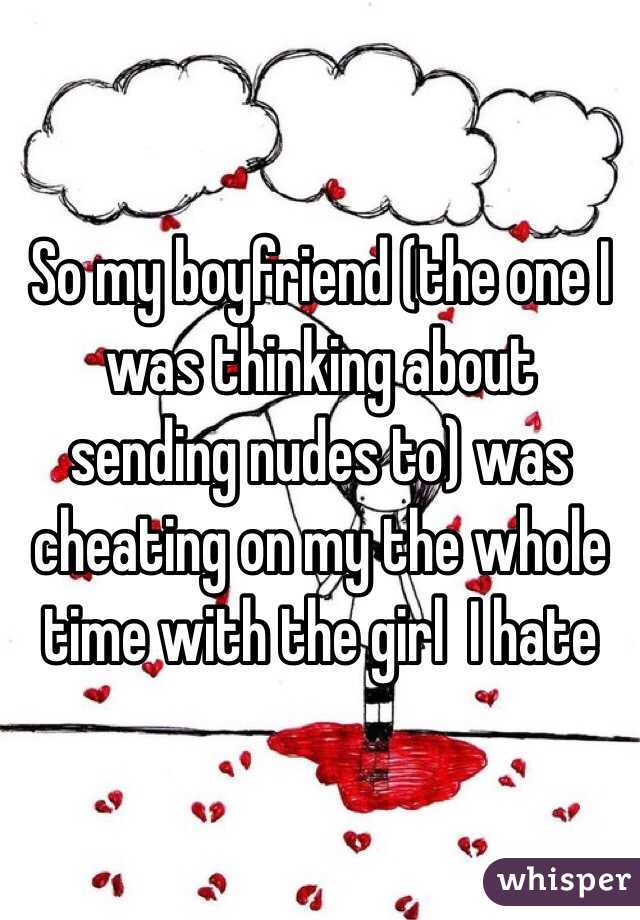 So my boyfriend (the one I was thinking about sending nudes to) was cheating on my the whole time with the girl  I hate