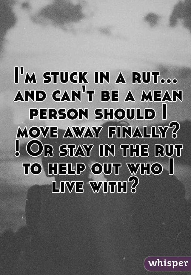 I'm stuck in a rut... and can't be a mean person should I move away finally? ! Or stay in the rut to help out who I live with? 