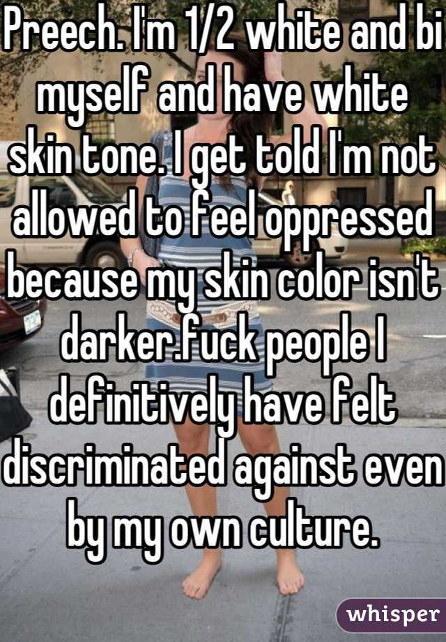 Preech. I'm 1/2 white and bi myself and have white skin tone. I get told I'm not allowed to feel oppressed because my skin color isn't darker.fuck people I definitively have felt discriminated against even by my own culture.