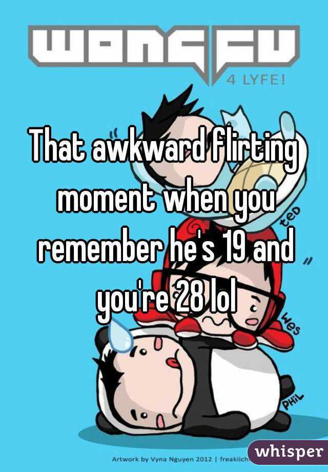 That awkward flirting moment when you remember he's 19 and you're 28 lol