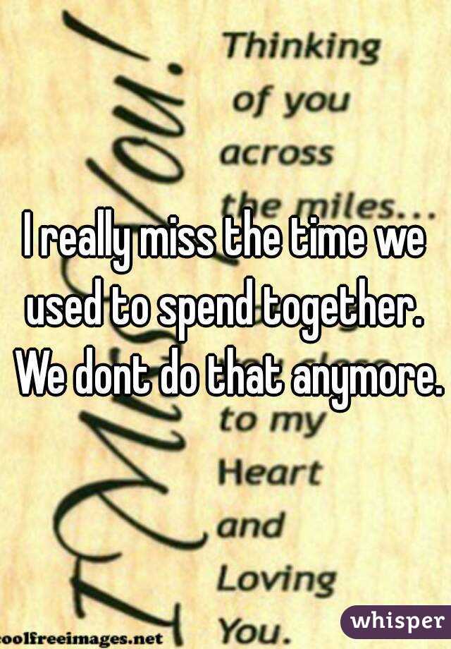 I really miss the time we used to spend together.  We dont do that anymore.