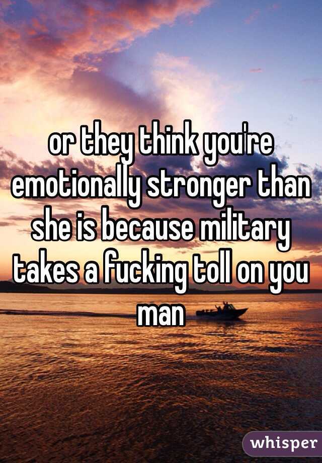 or they think you're emotionally stronger than she is because military takes a fucking toll on you man 