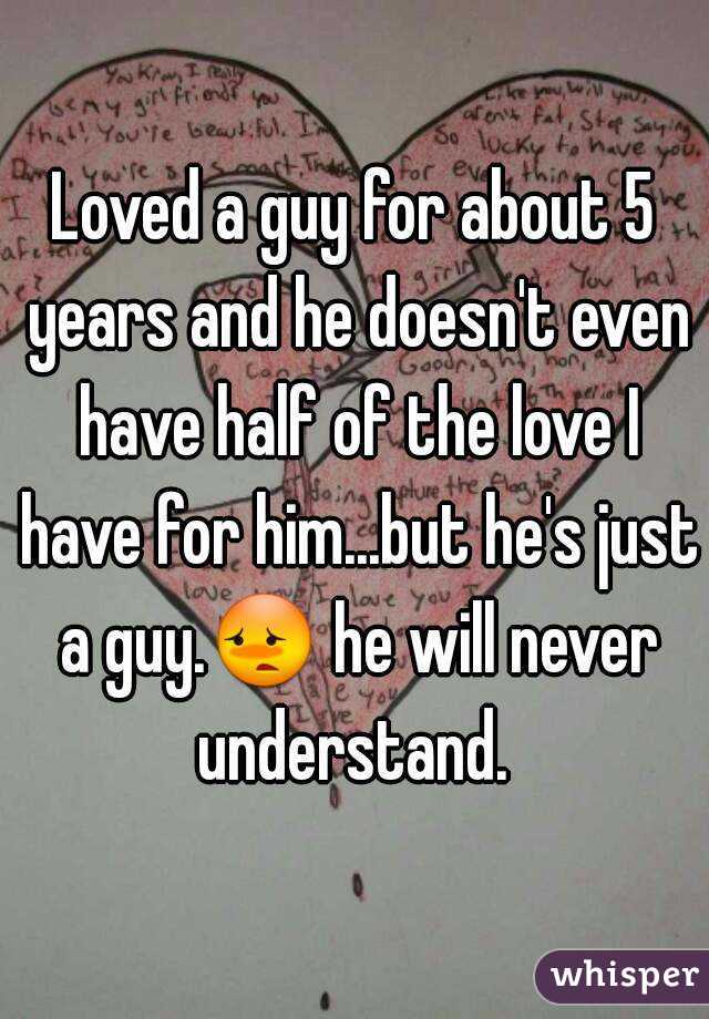 Loved a guy for about 5 years and he doesn't even have half of the love I have for him...but he's just a guy.😳 he will never understand. 