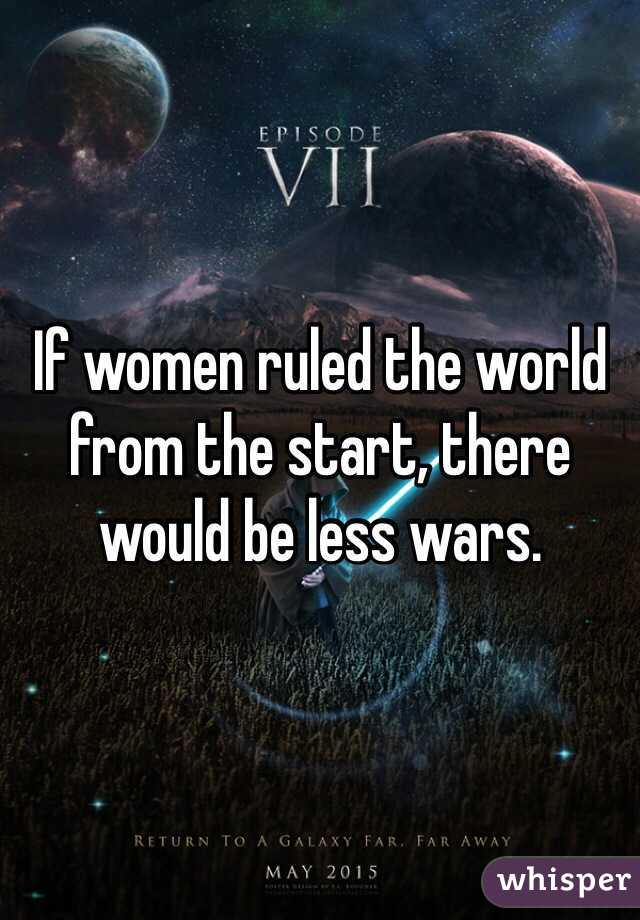 If women ruled the world from the start, there would be less wars.