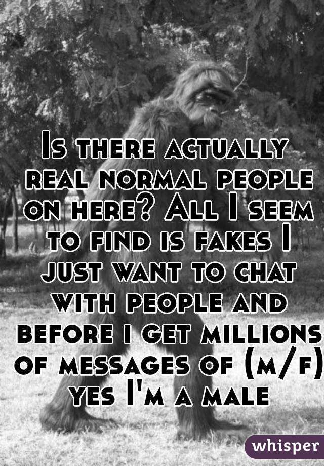 Is there actually real normal people on here? All I seem to find is fakes I just want to chat with people and before i get millions of messages of (m/f) yes I'm a male