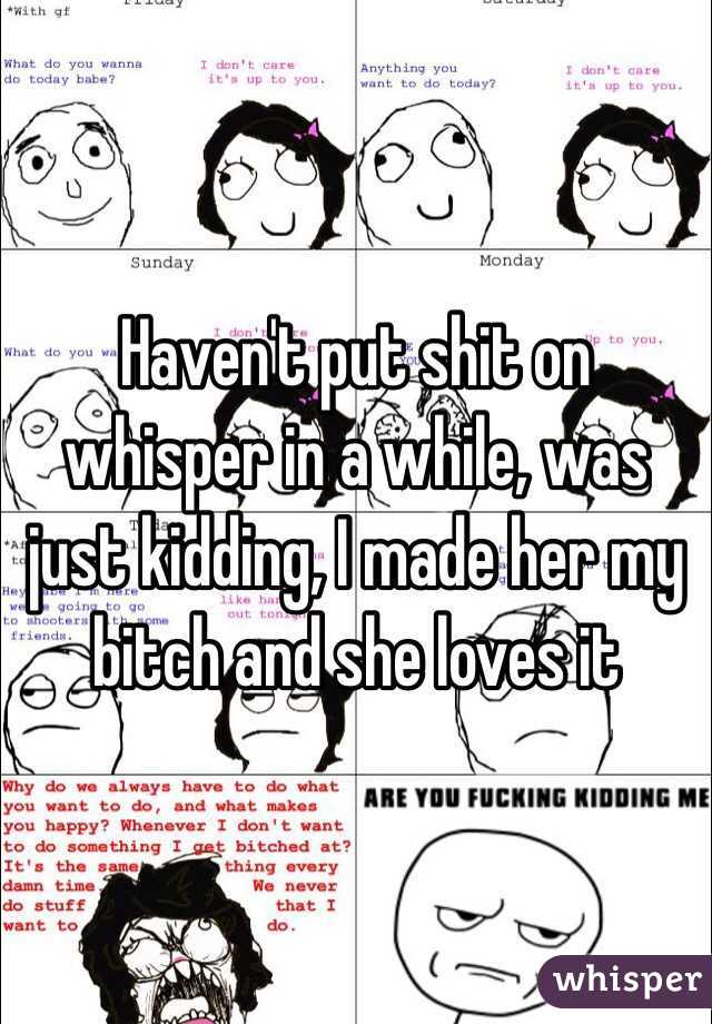 Haven't put shit on whisper in a while, was just kidding, I made her my bitch and she loves it